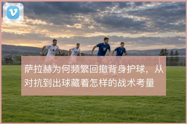 萨拉赫为何频繁回撤背身护球,从对抗到出球藏着怎样的战术考量