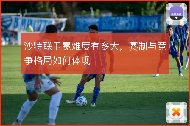 沙特联卫冕难度有多大,赛制与竞争格局如何体现