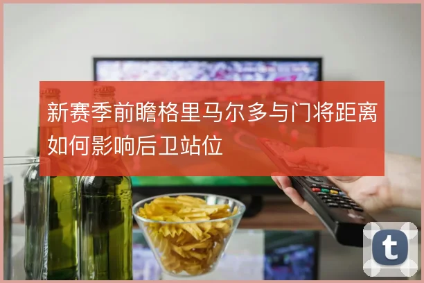 新赛季前瞻格里马尔多与门将距离如何影响后卫站位