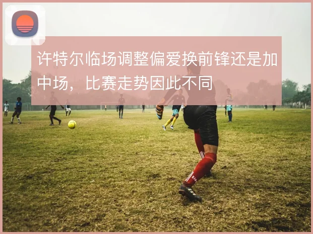 许特尔临场调整偏爱换前锋还是加中场，比赛走势因此不同