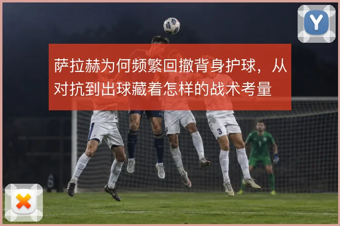 萨拉赫为何频繁回撤背身护球,从对抗到出球藏着怎样的战术考量