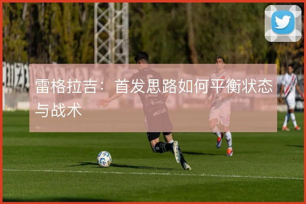 雷格拉吉:首发思路如何平衡状态与战术