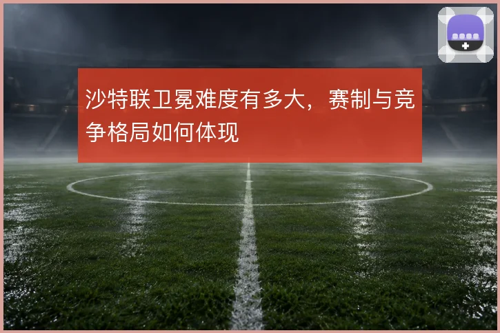 沙特联卫冕难度有多大,赛制与竞争格局如何体现