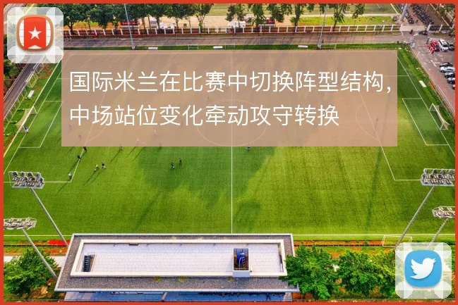 国际米兰在比赛中切换阵型结构，中场站位变化牵动攻守转换