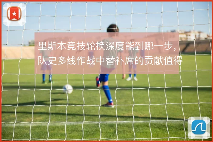 里斯本竞技轮换深度能到哪一步,队史多线作战中替补席的贡献值得审视