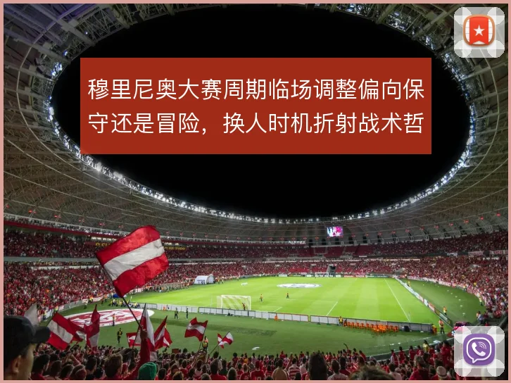 穆里尼奥大赛周期临场调整偏向保守还是冒险，换人时机折射战术哲学