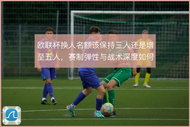 欧联杯换人名额该保持三人还是增至五人,赛制弹性与战术深度如何权衡