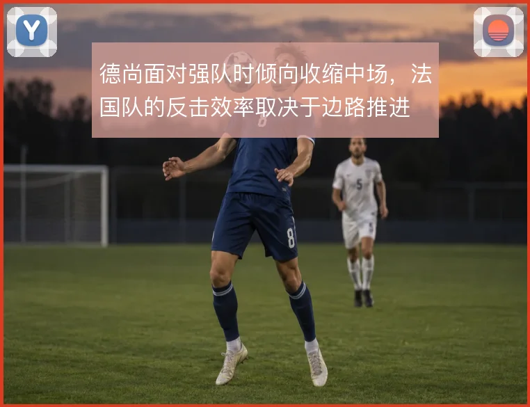 德尚面对强队时倾向收缩中场，法国队的反击效率取决于边路推进