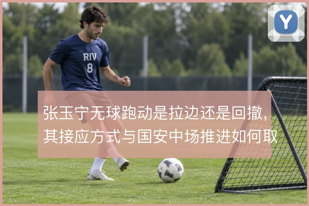张玉宁无球跑动是拉边还是回撤，其接应方式与国安中场推进如何取舍