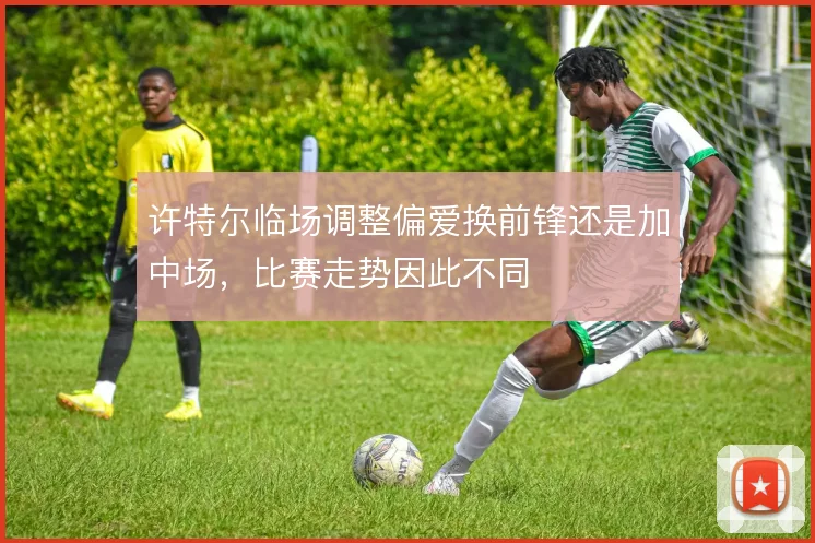 许特尔临场调整偏爱换前锋还是加中场，比赛走势因此不同