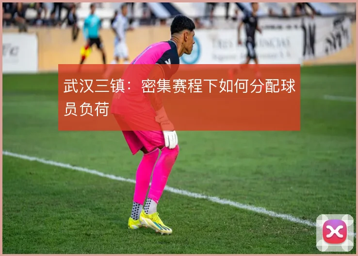 武汉三镇：密集赛程下如何分配球员负荷
