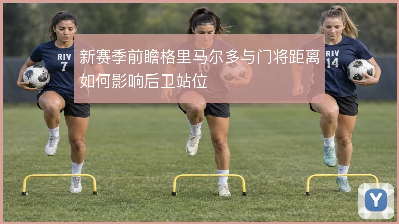 新赛季前瞻格里马尔多与门将距离如何影响后卫站位