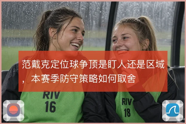 范戴克定位球争顶是盯人还是区域，本赛季防守策略如何取舍